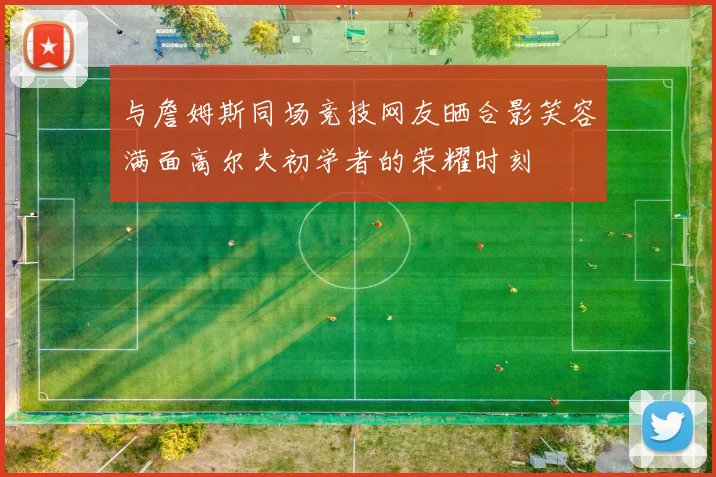 与詹姆斯同场竞技网友晒合影笑容满面高尔夫初学者的荣耀时刻