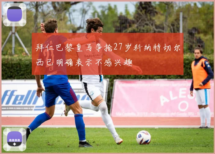 拜仁巴黎皇马争抢27岁科纳特切尔西已明确表示不感兴趣