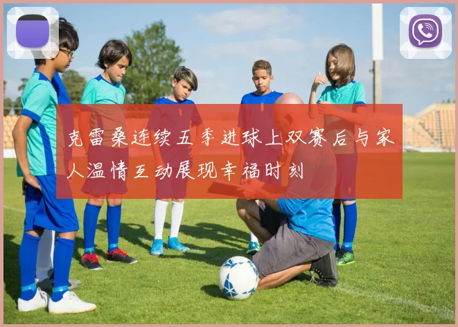 克雷桑连续五季进球上双赛后与家人温情互动展现幸福时刻