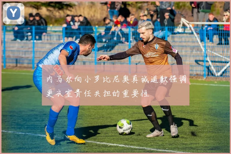 内马尔向小罗比尼奥真诚道歉强调更衣室责任共担的重要性