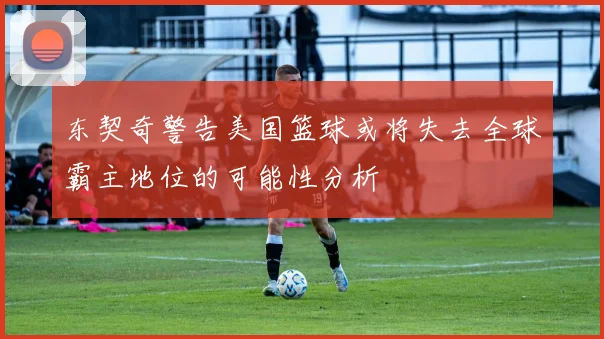 东契奇警告美国篮球或将失去全球霸主地位的可能性分析