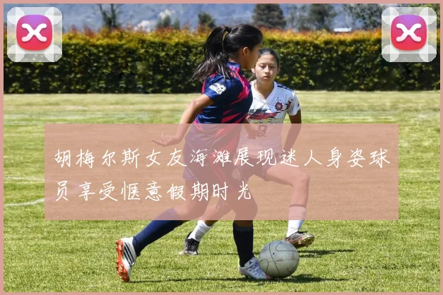 胡梅尔斯女友海滩展现迷人身姿球员享受惬意假期时光