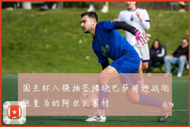 国王杯八强抽签揭晓巴萨将迎战刚胜皇马的阿尔瓦塞特