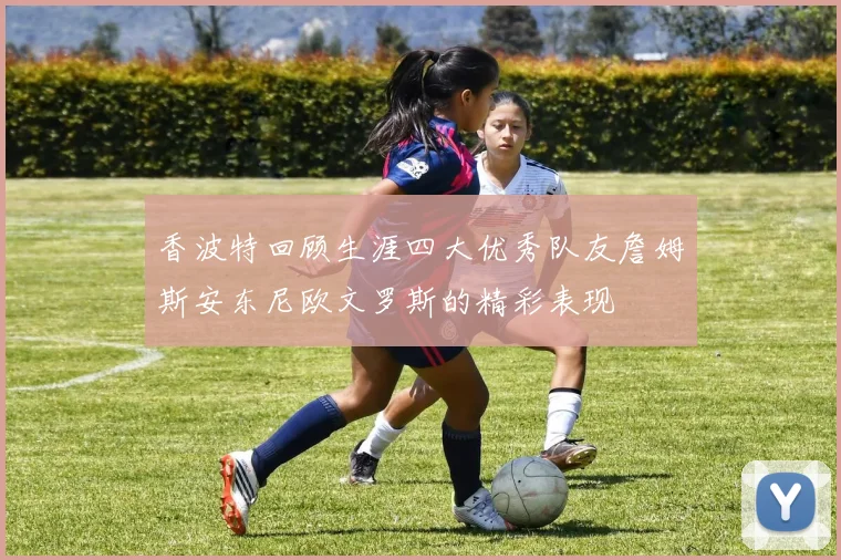 香波特回顾生涯四大优秀队友詹姆斯安东尼欧文罗斯的精彩表现