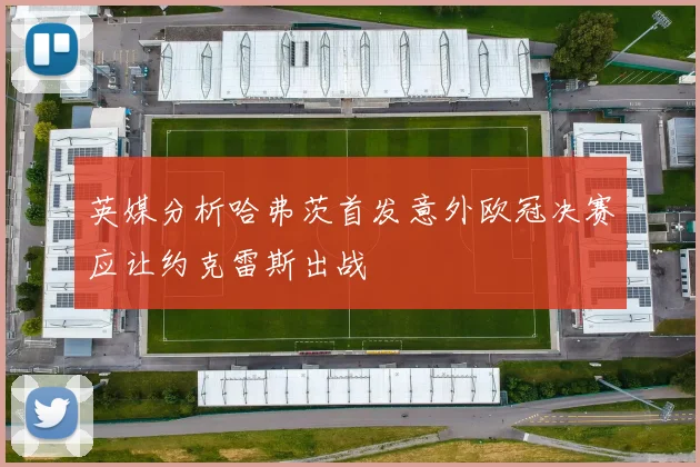 英媒分析哈弗茨首发意外欧冠决赛应让约克雷斯出战