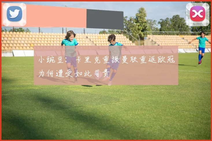 小豌豆：卡里克重振曼联重返欧冠为何遭受如此苛责