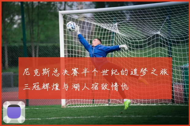 尼克斯总决赛半个世纪的追梦之旅三冠辉煌与湖人宿敌情仇