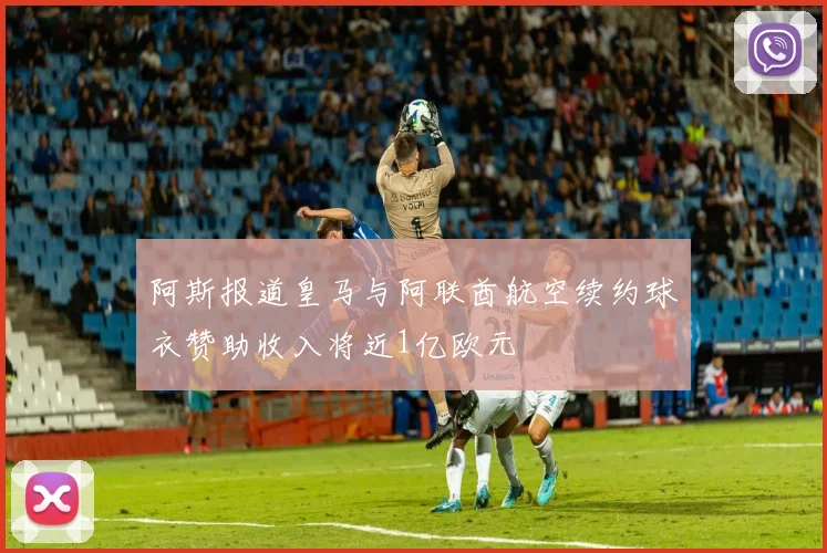 阿斯报道皇马与阿联酋航空续约球衣赞助收入将近1亿欧元