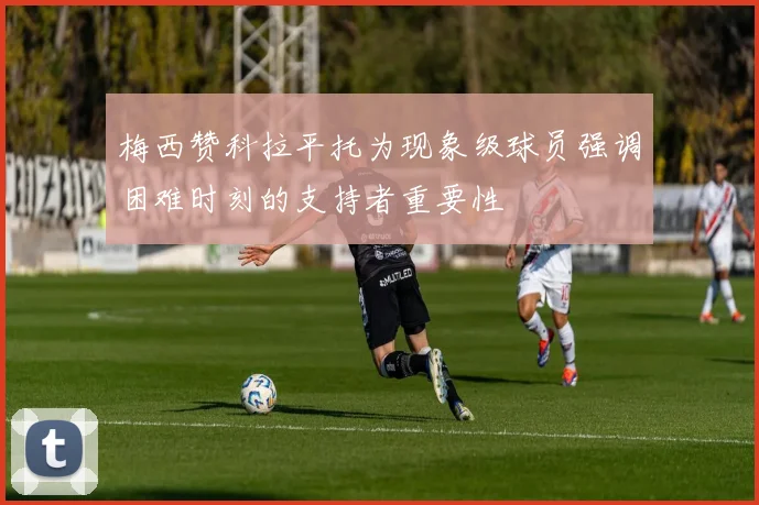 梅西赞科拉平托为现象级球员强调困难时刻的支持者重要性