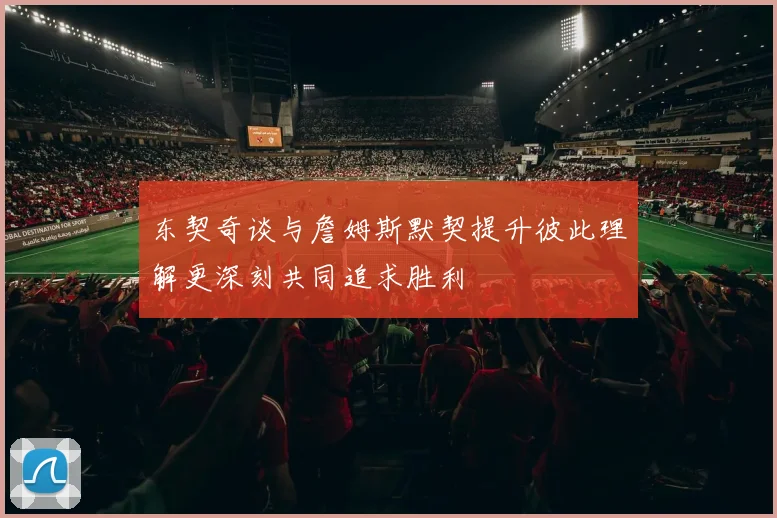 东契奇谈与詹姆斯默契提升彼此理解更深刻共同追求胜利