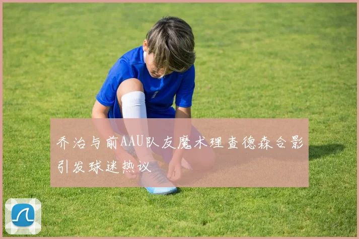 乔治与前AAU队友魔术理查德森合影引发球迷热议