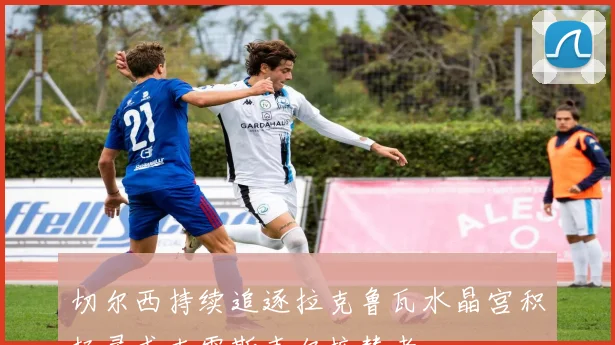 切尔西持续追逐拉克鲁瓦水晶宫积极寻求克雷斯韦尔接替者