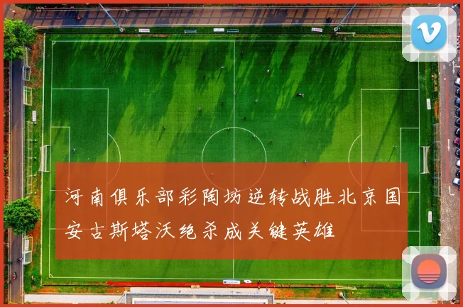 河南俱乐部彩陶坊逆转战胜北京国安古斯塔沃绝杀成关键英雄