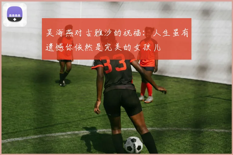 吴海燕对古雅沙的祝福：人生虽有遗憾你依然是完美的女孩儿