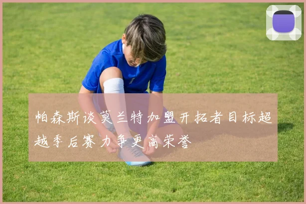 帕森斯谈莫兰特加盟开拓者目标超越季后赛力争更高荣誉