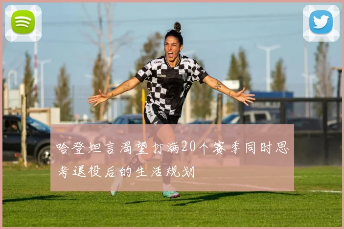 哈登坦言渴望打满20个赛季同时思考退役后的生活规划