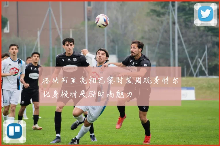 格纳布里亮相巴黎时装周观秀特尔化身模特展现时尚魅力