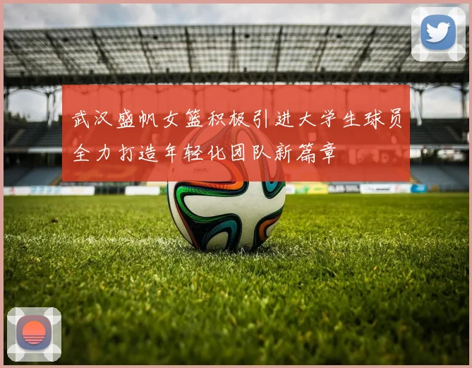 武汉盛帆女篮积极引进大学生球员全力打造年轻化团队新篇章