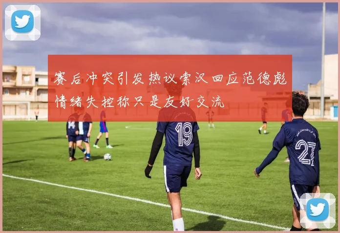 赛后冲突引发热议索汉回应范德彪情绪失控称只是友好交流